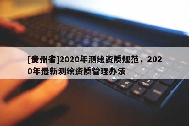 [貴州省]2020年測(cè)繪資質(zhì)規(guī)范，2020年最新測(cè)繪資質(zhì)管理辦法