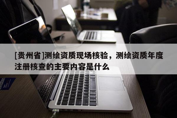 [貴州省]測繪資質(zhì)現(xiàn)場核驗(yàn)，測繪資質(zhì)年度注冊(cè)核查的主要內(nèi)容是什么