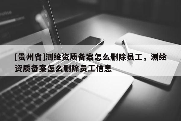 [貴州省]測(cè)繪資質(zhì)備案怎么刪除員工，測(cè)繪資質(zhì)備案怎么刪除員工信息