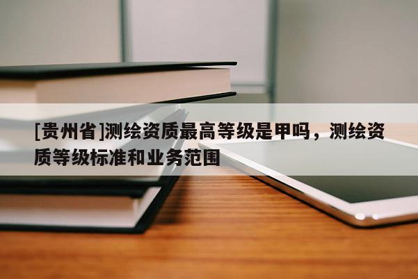 [貴州省]測繪資質(zhì)最高等級是甲嗎，測繪資質(zhì)等級標準和業(yè)務范圍