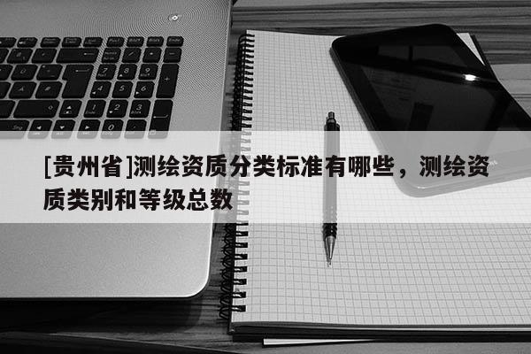 [貴州省]測繪資質(zhì)分類標(biāo)準(zhǔn)有哪些，測繪資質(zhì)類別和等級總數(shù)