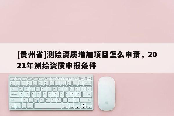 [貴州省]測(cè)繪資質(zhì)增加項(xiàng)目怎么申請(qǐng)，2021年測(cè)繪資質(zhì)申報(bào)條件