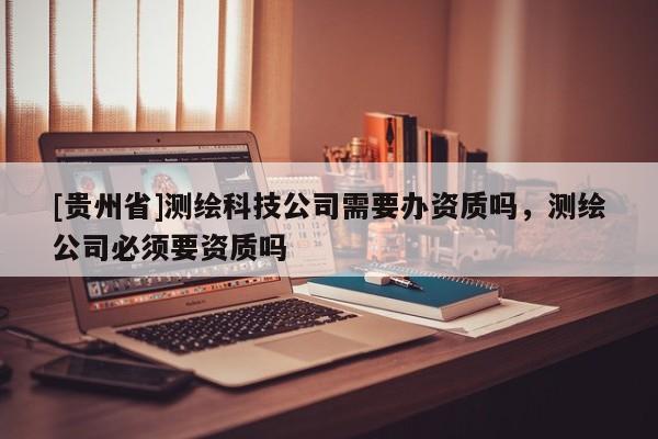 [貴州省]測繪科技公司需要辦資質(zhì)嗎，測繪公司必須要資質(zhì)嗎