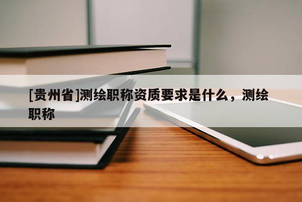 [貴州省]測繪職稱資質(zhì)要求是什么，測繪 職稱