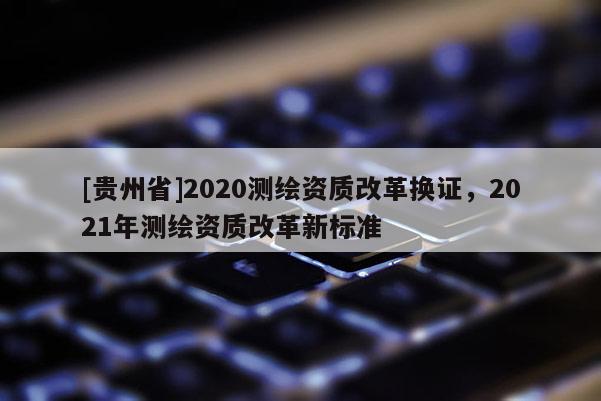 [貴州省]2020測(cè)繪資質(zhì)改革換證，2021年測(cè)繪資質(zhì)改革新標(biāo)準(zhǔn)