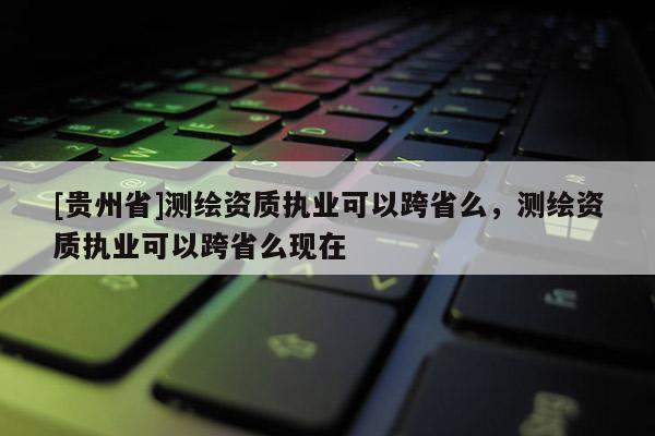 [貴州省]測繪資質(zhì)執(zhí)業(yè)可以跨省么，測繪資質(zhì)執(zhí)業(yè)可以跨省么現(xiàn)在