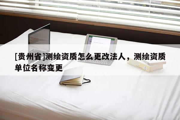 [貴州省]測繪資質怎么更改法人，測繪資質單位名稱變更