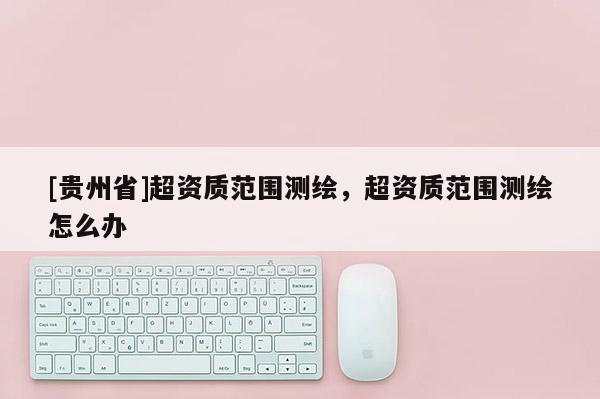 [貴州省]超資質(zhì)范圍測(cè)繪，超資質(zhì)范圍測(cè)繪怎么辦