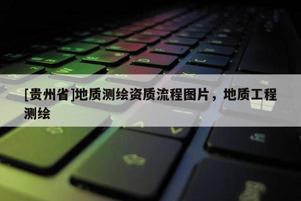 [貴州省]地質(zhì)測繪資質(zhì)流程圖片，地質(zhì)工程測繪