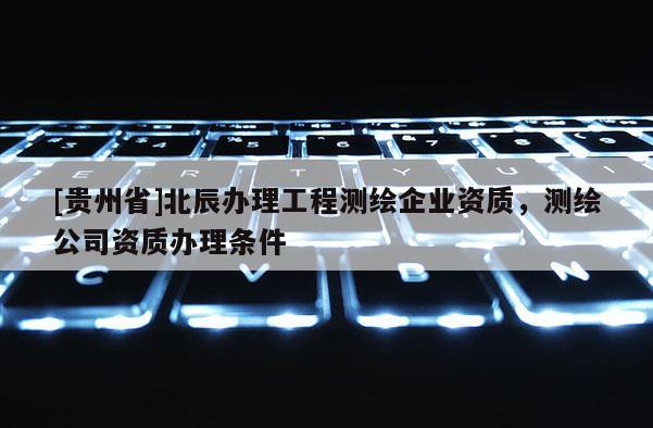 [貴州省]北辰辦理工程測繪企業(yè)資質(zhì)，測繪公司資質(zhì)辦理?xiàng)l件