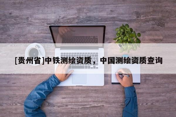 [貴州省]中鐵測繪資質(zhì)，中國測繪資質(zhì)查詢