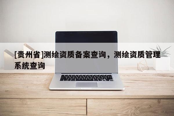 [貴州省]測繪資質(zhì)備案查詢，測繪資質(zhì)管理系統(tǒng)查詢