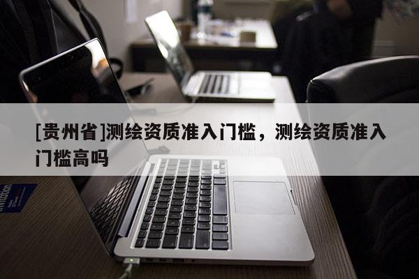 [貴州省]測繪資質(zhì)準(zhǔn)入門檻，測繪資質(zhì)準(zhǔn)入門檻高嗎