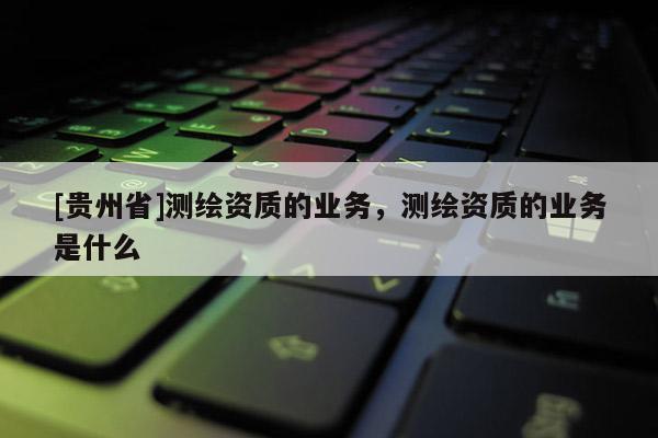 [貴州省]測(cè)繪資質(zhì)的業(yè)務(wù)，測(cè)繪資質(zhì)的業(yè)務(wù)是什么