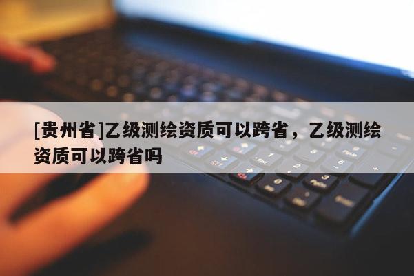 [貴州省]乙級測繪資質可以跨省，乙級測繪資質可以跨省嗎