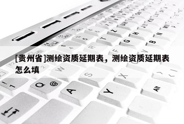 [貴州省]測(cè)繪資質(zhì)延期表，測(cè)繪資質(zhì)延期表怎么填