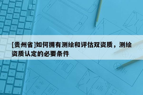 [貴州省]如何擁有測繪和評估雙資質(zhì)，測繪資質(zhì)認(rèn)定的必要條件