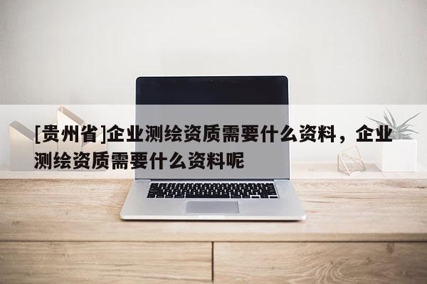 [貴州省]企業(yè)測繪資質(zhì)需要什么資料，企業(yè)測繪資質(zhì)需要什么資料呢