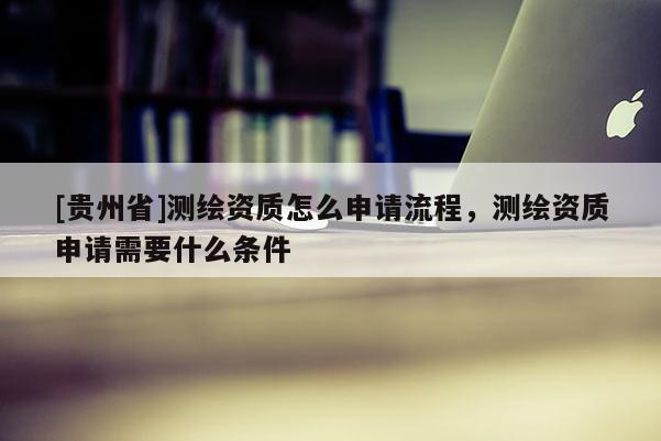 [貴州省]測繪資質(zhì)怎么申請流程，測繪資質(zhì)申請需要什么條件