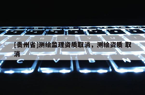 [貴州省]測繪監(jiān)理資質(zhì)取消，測繪資質(zhì) 取消
