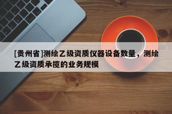 [貴州省]測繪乙級資質儀器設備數(shù)量，測繪乙級資質承攬的業(yè)務規(guī)模