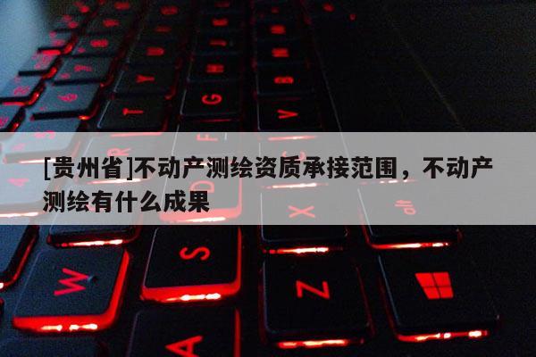 [貴州省]不動產(chǎn)測繪資質(zhì)承接范圍，不動產(chǎn)測繪有什么成果