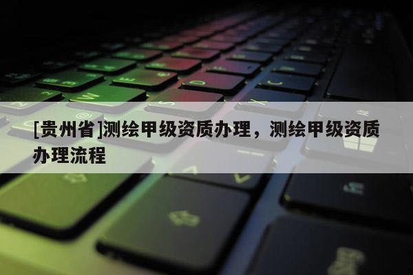 [貴州省]測繪甲級資質(zhì)辦理，測繪甲級資質(zhì)辦理流程