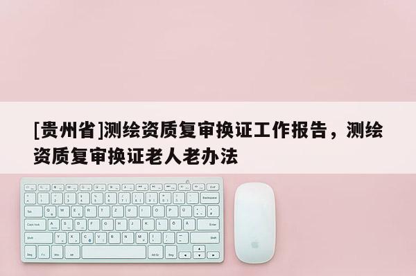 [貴州省]測繪資質(zhì)復(fù)審換證工作報告，測繪資質(zhì)復(fù)審換證老人老辦法