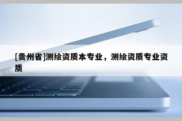 [貴州省]測(cè)繪資質(zhì)本專業(yè)，測(cè)繪資質(zhì)專業(yè)資質(zhì)