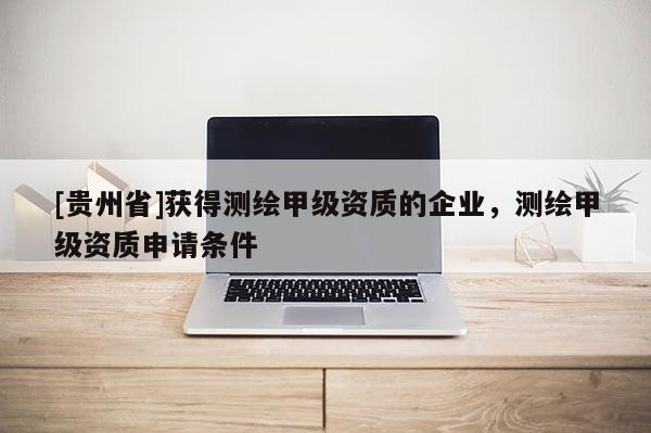[貴州省]獲得測繪甲級資質(zhì)的企業(yè)，測繪甲級資質(zhì)申請條件