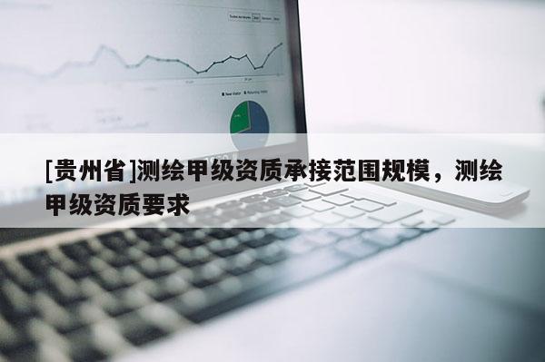 [貴州省]測繪甲級資質(zhì)承接范圍規(guī)模，測繪甲級資質(zhì)要求