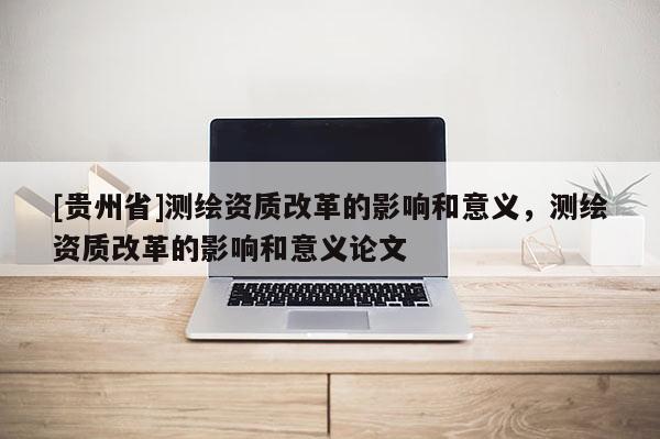 [貴州省]測繪資質(zhì)改革的影響和意義，測繪資質(zhì)改革的影響和意義論文