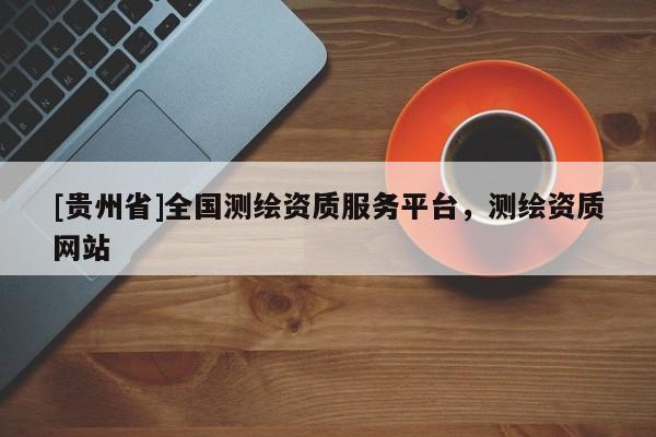 [貴州省]全國測繪資質(zhì)服務平臺，測繪資質(zhì)網(wǎng)站