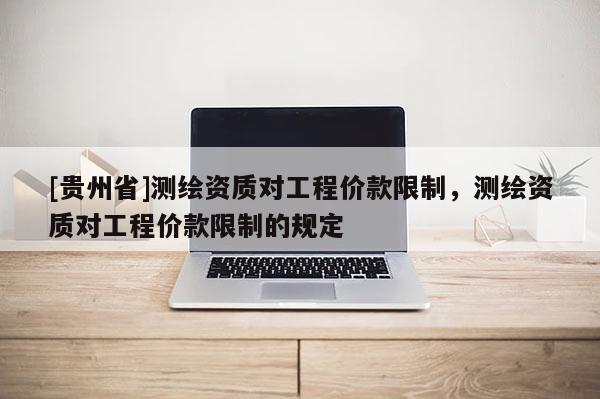 [貴州省]測繪資質(zhì)對工程價款限制，測繪資質(zhì)對工程價款限制的規(guī)定