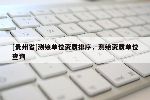 [貴州省]測(cè)繪單位資質(zhì)排序，測(cè)繪資質(zhì)單位查詢