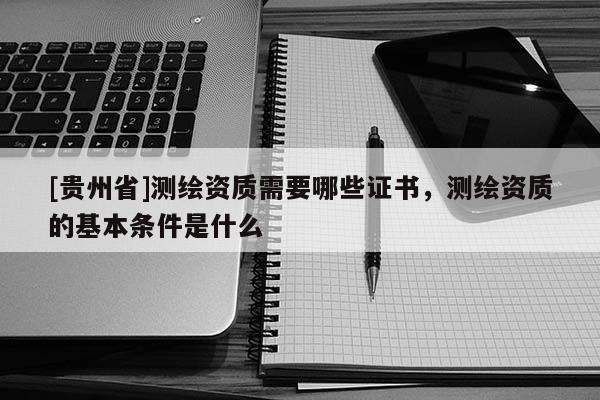 [貴州省]測繪資質(zhì)需要哪些證書，測繪資質(zhì)的基本條件是什么