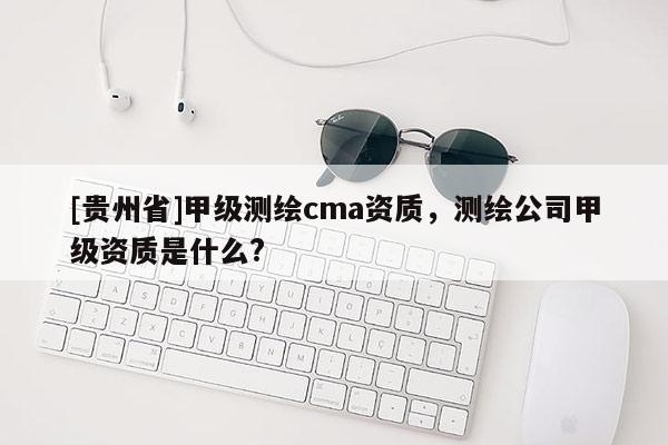 [貴州省]甲級測繪cma資質(zhì)，測繪公司甲級資質(zhì)是什么?