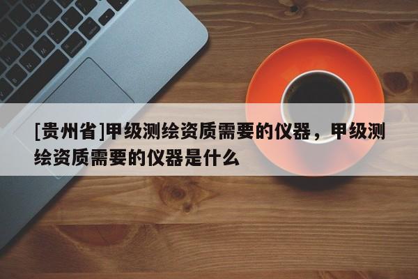 [貴州省]甲級測繪資質(zhì)需要的儀器，甲級測繪資質(zhì)需要的儀器是什么