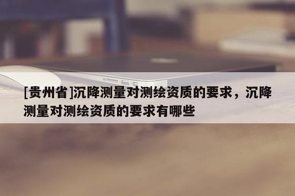 [貴州省]沉降測(cè)量對(duì)測(cè)繪資質(zhì)的要求，沉降測(cè)量對(duì)測(cè)繪資質(zhì)的要求有哪些