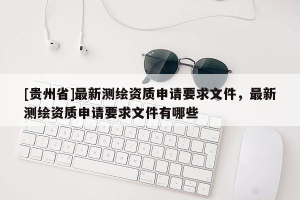 [貴州省]最新測繪資質(zhì)申請要求文件，最新測繪資質(zhì)申請要求文件有哪些