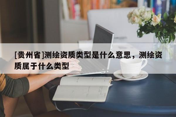 [貴州省]測繪資質(zhì)類型是什么意思，測繪資質(zhì)屬于什么類型