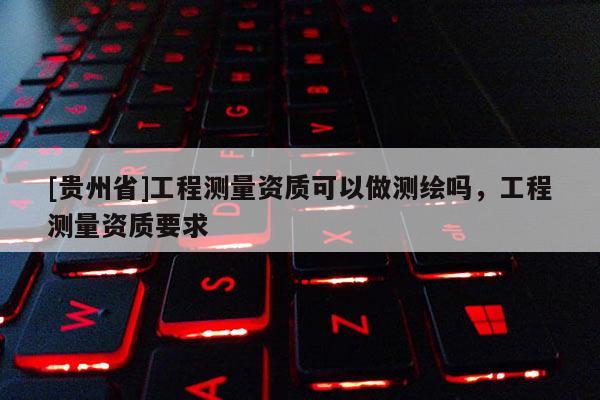 [貴州省]工程測量資質(zhì)可以做測繪嗎，工程測量資質(zhì)要求