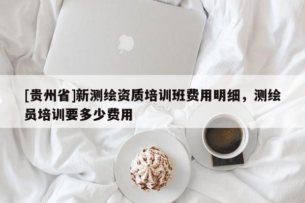 [貴州省]新測繪資質(zhì)培訓(xùn)班費(fèi)用明細(xì)，測繪員培訓(xùn)要多少費(fèi)用