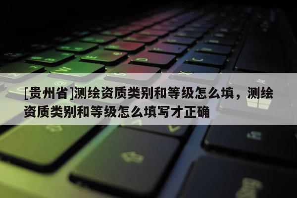 [貴州省]測繪資質類別和等級怎么填，測繪資質類別和等級怎么填寫才正確