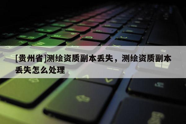 [貴州省]測繪資質(zhì)副本丟失，測繪資質(zhì)副本丟失怎么處理