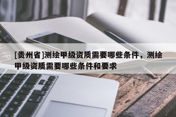[貴州省]測繪甲級資質(zhì)需要哪些條件，測繪甲級資質(zhì)需要哪些條件和要求