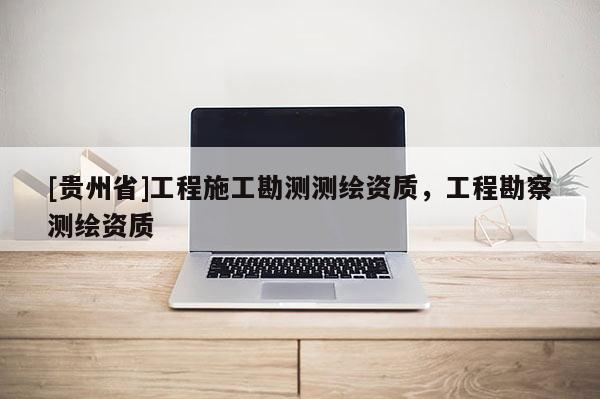 [貴州省]工程施工勘測測繪資質(zhì)，工程勘察測繪資質(zhì)