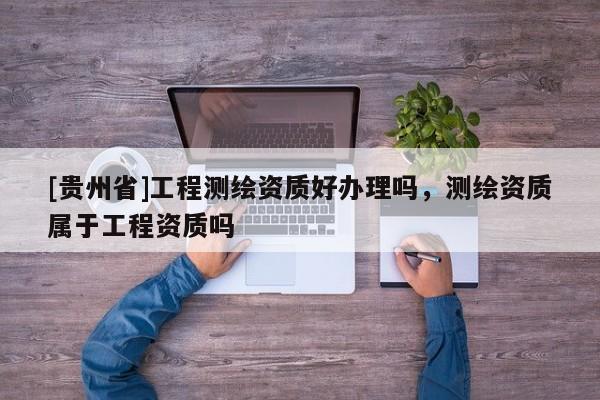 [貴州省]工程測(cè)繪資質(zhì)好辦理嗎，測(cè)繪資質(zhì)屬于工程資質(zhì)嗎