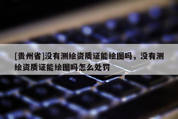 [貴州省]沒有測繪資質(zhì)證能繪圖嗎，沒有測繪資質(zhì)證能繪圖嗎怎么處罰