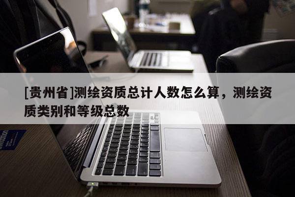 [貴州省]測繪資質(zhì)總計(jì)人數(shù)怎么算，測繪資質(zhì)類別和等級(jí)總數(shù)